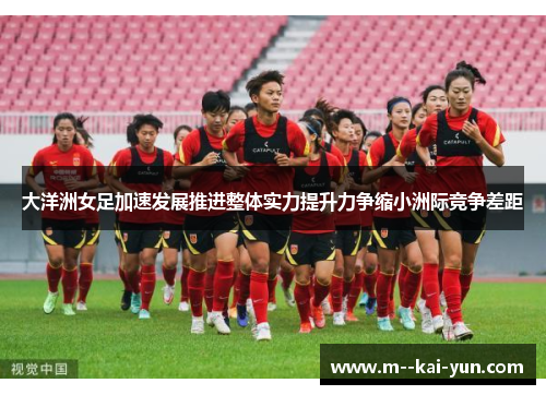 大洋洲女足加速发展推进整体实力提升力争缩小洲际竞争差距